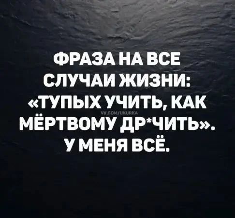ФРАЗА НА ВСЕ СЛУЧАИ ЖИЗНИ: «ТУПЫХ УЧИТЬ, КАК МЁРТВОМУ ДР*ЧИТЬ». У МЕНЯ ВСЁ.