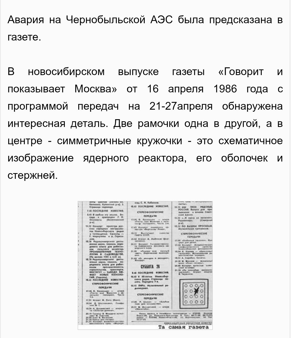 Авария на Чернобыльской АЭС была предсказана в газете. В новосибирском выпуске газеты «Говорит и показывает Москва» от 16 апреля 1986 года с программой передач на 21-27 апреля обнаружена интересная деталь. Две рамочки одна в другой, а в центре - симметричные кружочки - это схематичное изображение ядерного реактора, его оболочек и стержней. Та
