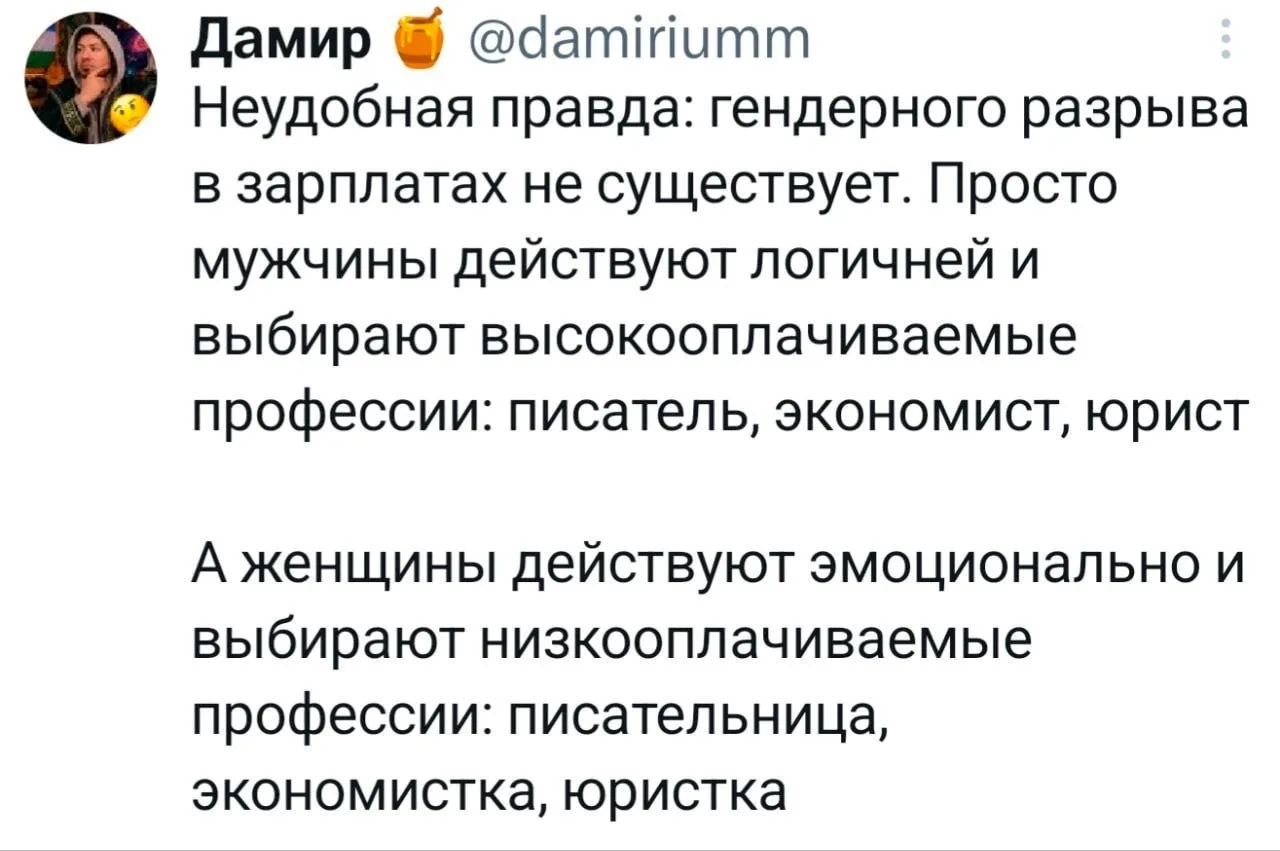Дамир @damiriumm Неудобная правда: гендерного разрыва в зарплатах не существует. Просто мужчины действуют логичней и выбирают высокооплачиваемые профессии: писатель, экономист, юрист А женщины действуют эмоционально и выбирают низкооплачиваемые профессии: писательница, экономистка, юристка