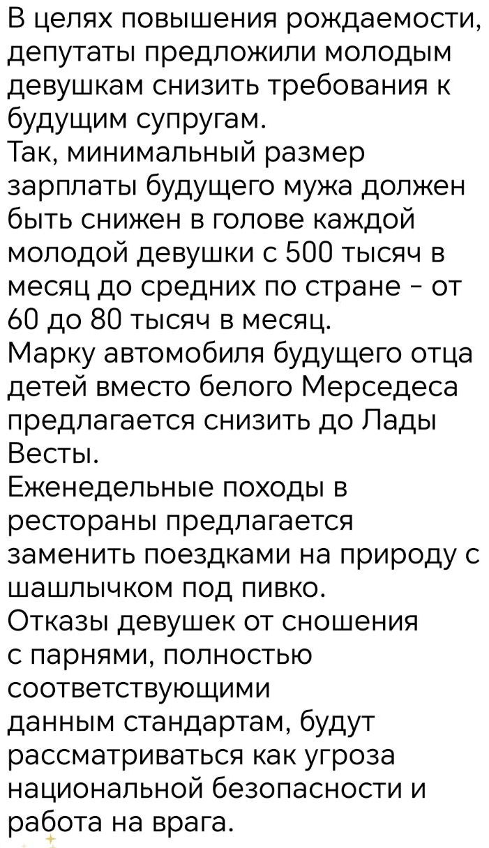 В целях повышения рождаемости, депутаты предложили молодым девушкам снизить требования к будущим супругам. Так, минимальный размер зарплаты будущего мужа должен быть снижен в голове каждой молодой девушки с 500 тысяч в месяц до средних по стране – от 60 до 80 тысяч в месяц. Марку автомобиля будущего отца детей вместо белого Мерседеса предлагается