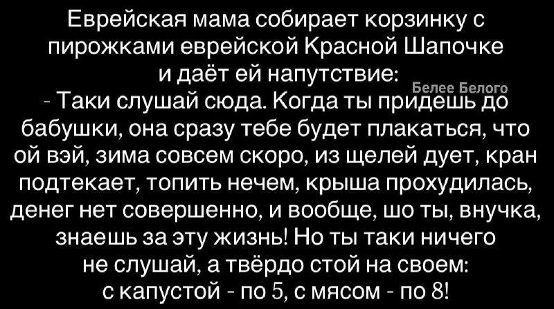 Еврейская мама собирает корзинку с пирожками еврейской Красной Шапочке и даёт ей напутствие: - Таки слушай сюда. Когда ты придешь до бабушки, она сразу тебе будет плакаться, что ой вэй, зима совсем скоро, из щелей дует, кран подтекает, топить нечем, крыша прохудилась, денег нет совершенно, и вообще, шо ты, внучка, знаешь за эту жизнь! Но ты таки