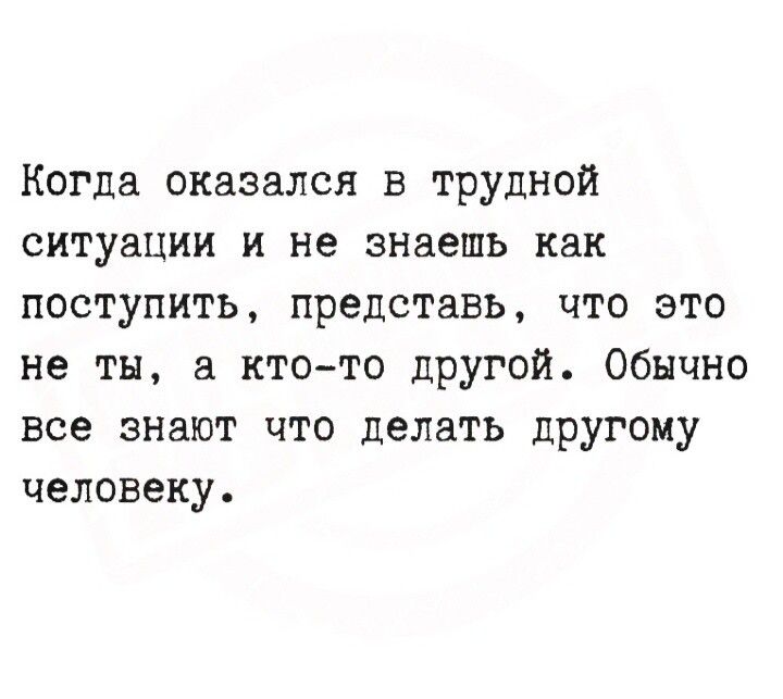 Когда оказался в трудной ситуации и не знаешь как поступить, представь, что это не ты, а кто-то другой. Обычно все знают что делать другому человеку.