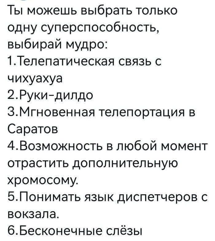 Ты можешь выбрать только одну суперспособность, выбирай мудро:
1. Телепатическая связь с чихуахуа
2. Руки-дилдо
3. Мгновенная телепортация в Саратов
4. Возможность в любой момент отрастить дополнительную хромосому.
5. Понимать язык диспетчеров с вокзала.
6. Бесконечные слёзы