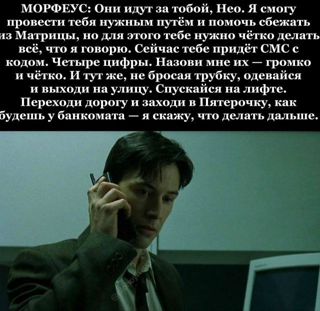МОРФЕУС: Они идут за тобой, Нео. Я смогу провести тебя нужным путём и помочь сбежать из Матрицы, но для этого тебе нужно чётко делать всё, что я говорю. Сейчас тебе придёт СМС с кодом. Четыре цифры. Назови мне их — громко и чётко. И тут же, не бросая трубку, одевайся и выходи на улицу. Спускайся на лифте. Переходи дорогу и заходи в Пятёрочку, как