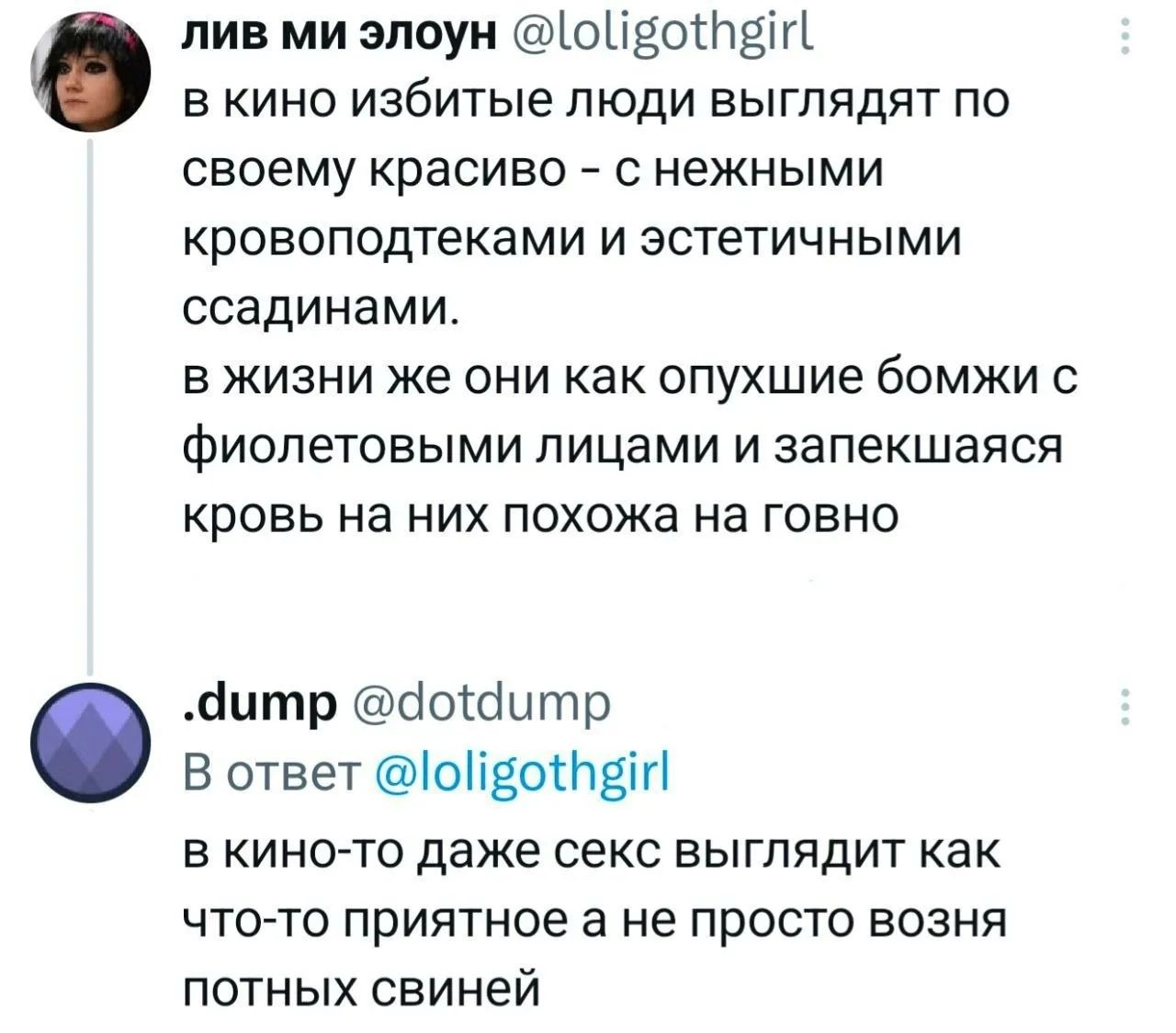 лив ми элоун @loligothgirl в кино избитые люди выглядят по своему красиво - с нежными кровоподтеками и эстетичными ссадинами. в жизни же они как опухшие бомжи с фиолетовыми лицами и запекшаяся кровь на них похожа на говно. .dump @dotdump В ответ @loligothgirl в кино-то даже секс выглядит как что-то приятное а не просто возня потных свиней