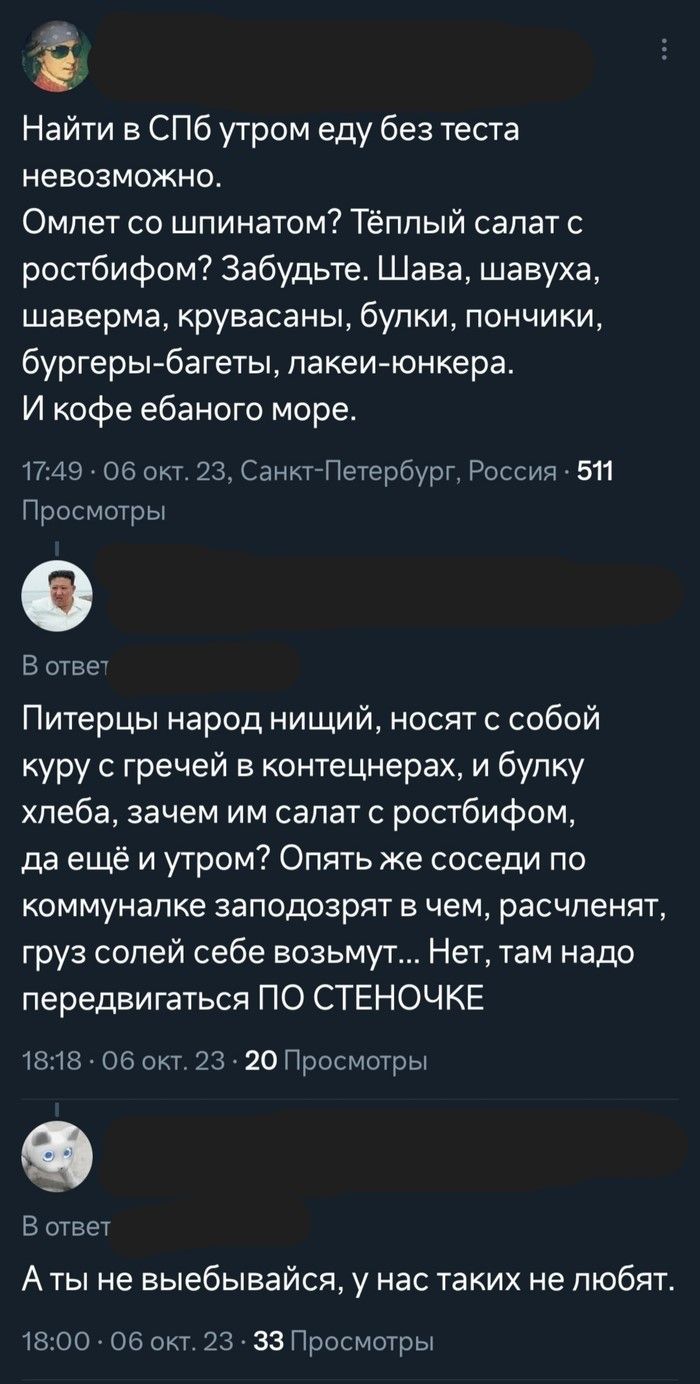 Найти в СПб утром еду без теста невозможно. Омлет со шпинатом? Тёплый салат с ростбифом? Забудьте. Шава, шавуха, шаверма, крувасаны, булки, пончики, бургеры-багеты, лакеи-юнкера. И кофе ебаного море. Питерцы народ нищий, носят с собой куру с гречей в контецнерах, и булку хлеба, зачем им салат с ростбифом, да ещё и утром? Опять же соседи по