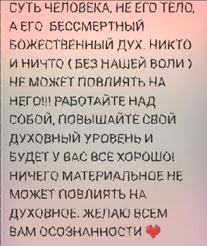 СУТЬ ЧЕЛОВЕКА, НЕ ЕГО ТЕЛО, А ЕГО БЕССМЕРТНЫЙ БОЖЕСТВЕННЫЙ ДУХ. НИКТО И НИЧТО ( БЕЗ НАШЕЙ ВОЛИ ) НЕ МОЖЕТ ПОВЛИЯТЬ НА НЕГО!!! РАБОТАЙТЕ НАД СОБОЙ, ПОВЫШАЙТЕ СВОЙ ДУХОВНЫЙ УРОВЕНЬ И БУДЕТ У ВАС ВСЕ ХОРОШО! НИЧЕГО МАТЕРИАЛЬНОЕ НЕ МОЖЕТ ПОВЛИЯТЬ НА ДУХОВНОЕ. ЖЕЛАЮ ВСЕМ ВАМ ОСОЗНАННОСТИ ❤️