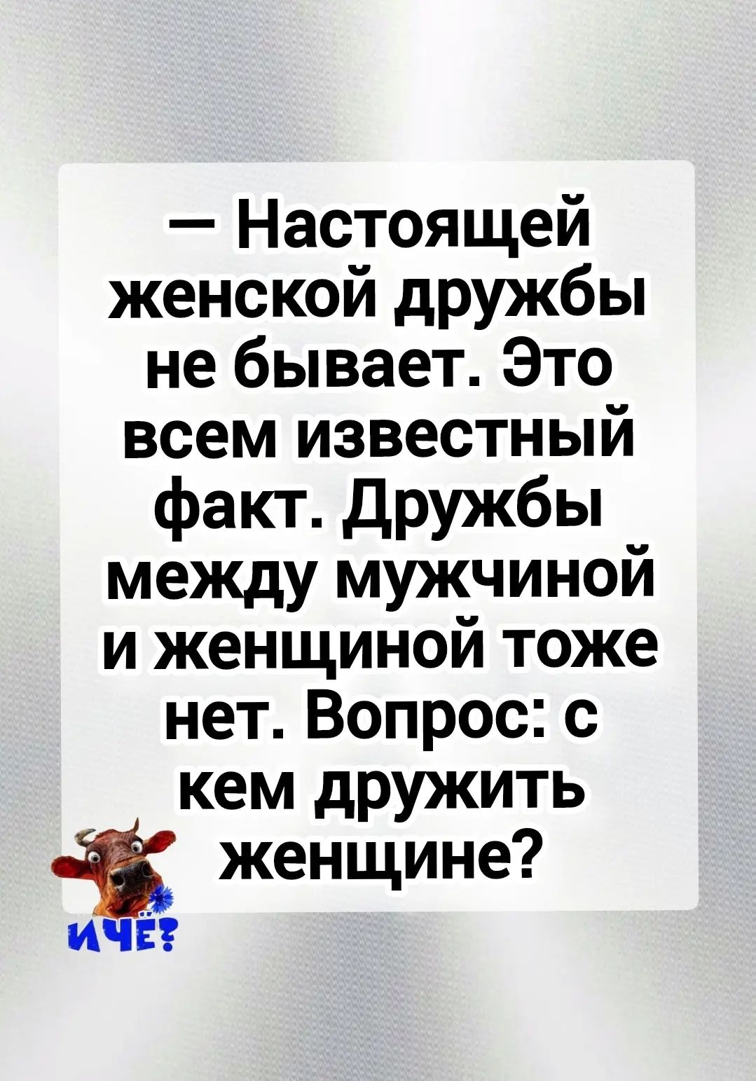 — Настоящей женской дружбы не бывает. Это всем известный факт. Дружбы между мужчиной и женщиной тоже нет. Вопрос: с кем дружить женщине? И ЧЕ?