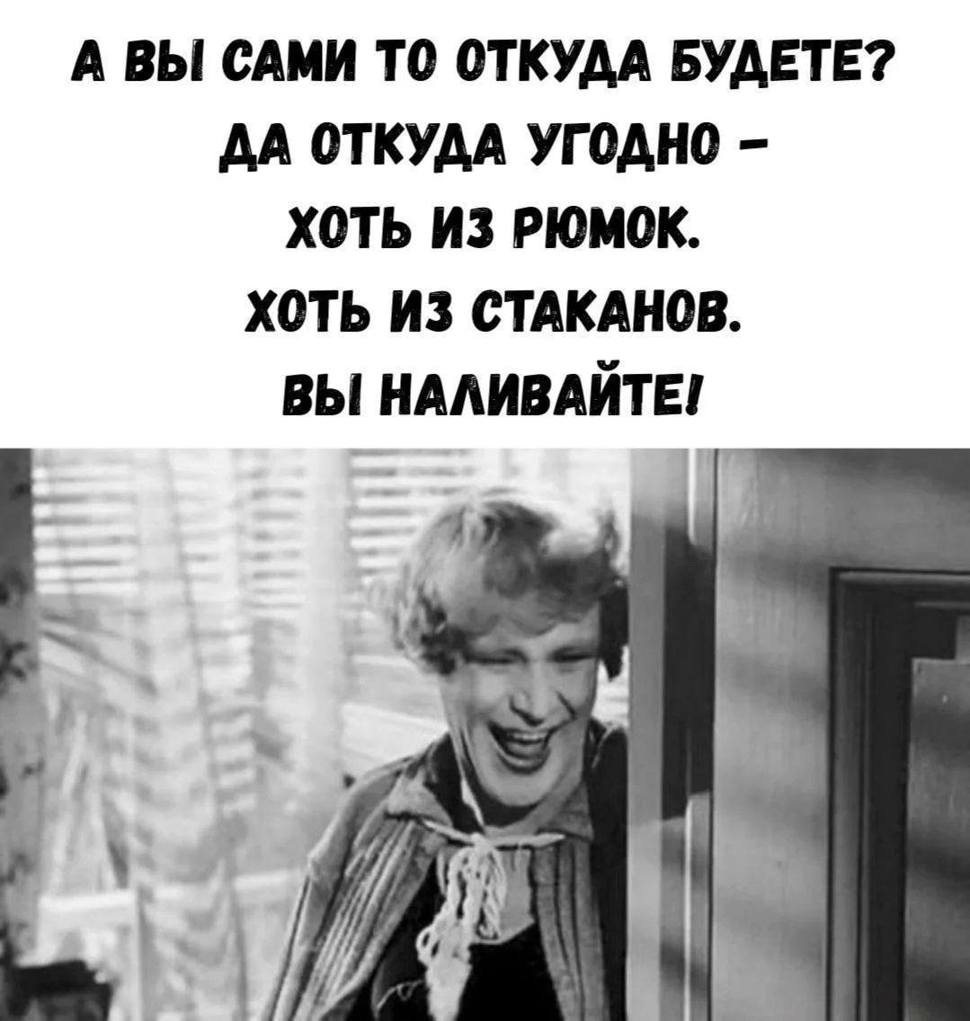 А ВЫ САМИ ТО ОТКУДА БУДЕТЕ? ДА ОТКУДА УГОДНО - ХОТЬ ИЗ РЮМОК. ХОТЬ ИЗ СТАКАНОВ. ВЫ НАЛИВАЙТЕ!