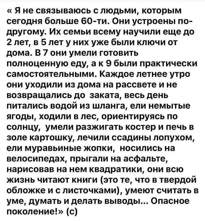 «Я не связываюсь с людьми, которым сегодня больше 60-ти. Они устроены по-другому. Их семьи всему научили еще до 2 лет, в 5 лет у них уже были ключи от дома. В 7 они умели готовить полноценную еду, а к 9 были практически самостоятельными. Каждое летнее утро они уходили из дома на рассвете и не возвращались до заката, весь день питались водой из