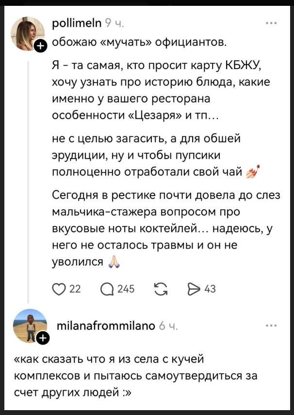 pollimeln 9 ч. обожаю «мучать» официантов. Я – та самая, кто просит карту КБЖУ, хочу узнать про историю блюда, какие именно у вашего ресторана особенности «Цезаря» и тп... не с целью загасить, а для общей эрудиции, ну и чтобы пупсики полноценно отработали свой чай Сегодня в рестике почти довела до слез мальчика-стажера вопросом про вкусовые ноты