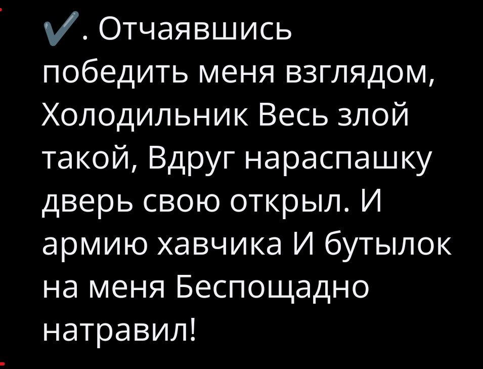 V. Отчаявшись победить меня взглядом, Холодильник Весь злой такой, Вдруг нараспашку дверь свою открыл. И армию хавчика И бутылок на меня Беспощадно натравил!