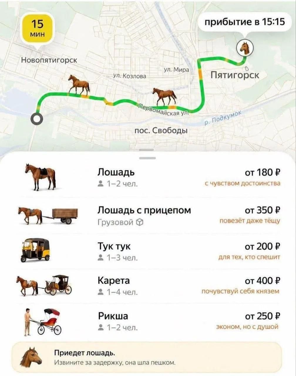 15 мин Новопятигорск ул. Козлова ул. Мира Первомайская ул. пос. Свободы р. Подкумок Пятигорск прибытие в 15:15 Лошадь 1-2 чел. от 180 Р с чувством достоинства Лошадь с прицепом Грузовой от 350 Р повезёт даже тёщу Тук тук 1-3 чел. от 200 Р для тех, кто спешит Карета 1-4 чел. от 400 Р почувствуй себя князем Рикша 1-2 чел. от 250 Р эконом, но с душой