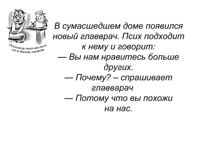 В сумасшедшем доме появился новый главврач. Псих подходит к нему и говорит: — Вы нам нравитесь больше других. — Почему? — спрашивает главврач — Потому что вы похожи на нас. Психиатр тот же псих, но в белом халате