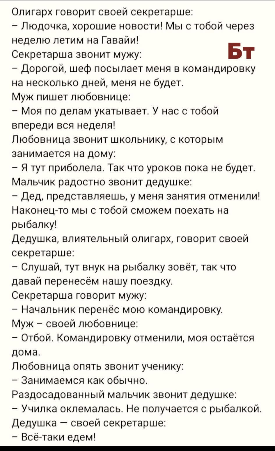 Олигарх говорит своей секретарше:
– Людочка, хорошие новости! Мы с тобой через неделю летим на Гавайи!
Секретарша звонит мужу:
– Дорогой, шеф посылает меня в командировку на несколько дней, меня не будет.
Муж пишет любовнице:
– Моя по делам укатывает. У нас с тобой впереди вся неделя!
Любовница звонит школьнику, с которым занимается на дому:
– Я