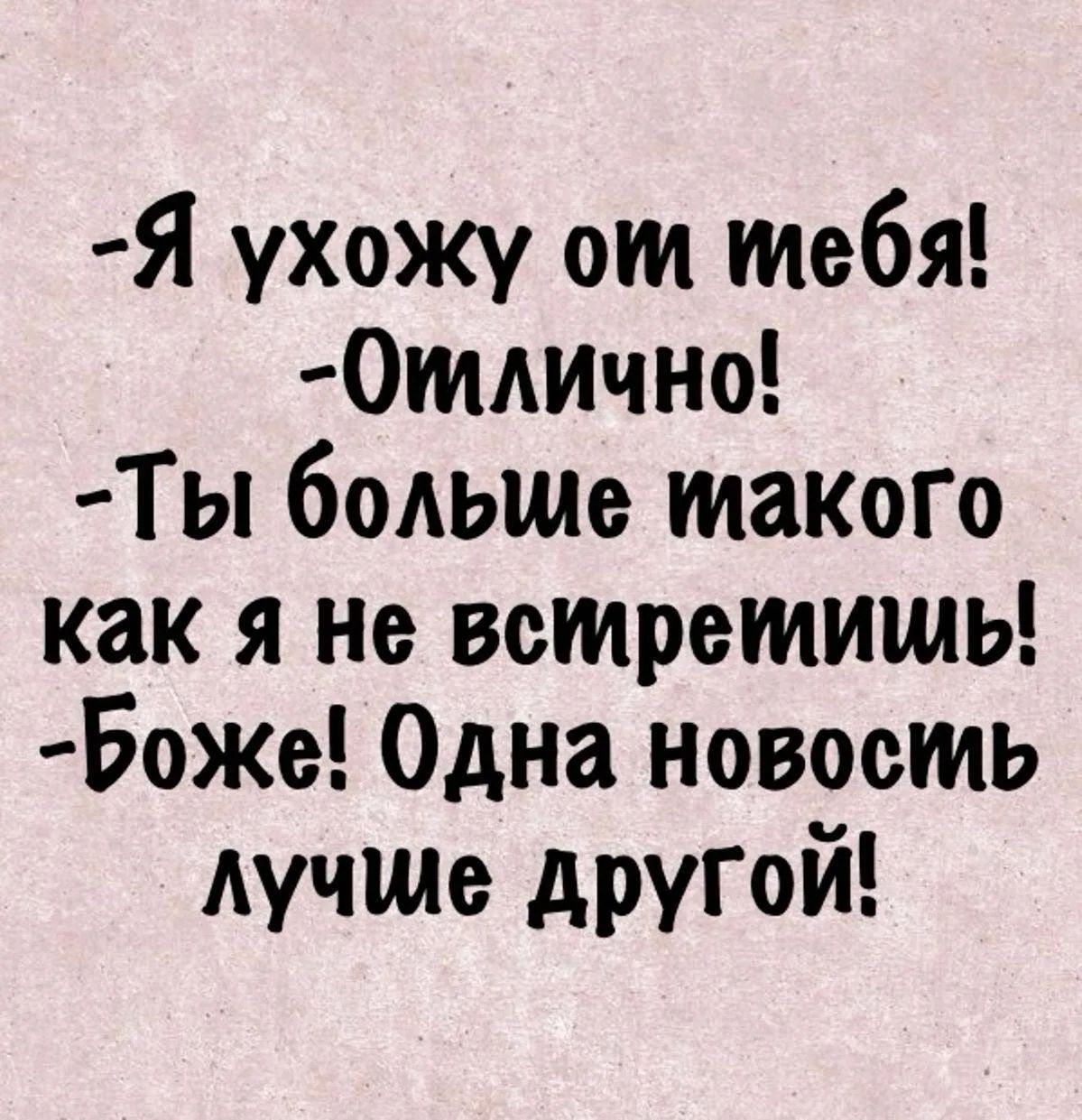 -Я ухожу от тебя!
-Отлично!
-Ты больше такого как я не встретишь!
-Боже! Одна новость лучше другой!