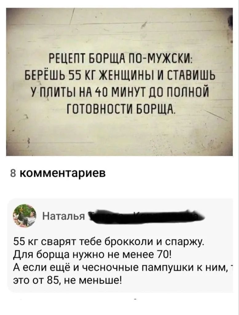 РЕЦЕПТ БОРЩА ПО-МУЖСКИ: БЕРЁШЬ 55 КГ ЖЕНЩИНЫ И СТАВИШЬ У ПЛИТЫ НА 40 МИНУТ ДО ПОЛНОЙ ГОТОВНОСТИ БОРЩА. 8 комментариев Наталья 55 кг сварят тебе брокколи и спаржу. Для борща нужно не менее 70! А если ещё и чесночные пампушки к ним, это от 85, не меньше!