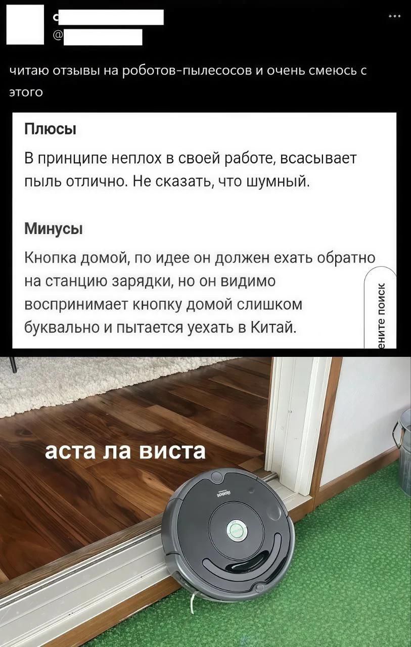 читаю отзывы на роботов-пылесосов и очень смеюсь с этого. Плюсы: В принципе неплох в своей работе, всасывает пыль отлично. Не сказать, что шумный. Минусы: Кнопка домой, по идее он должен ехать обратно на станцию зарядки, но он видимо воспринимает кнопку домой слишком буквально и пытается уехать в Китай. аста ла виста