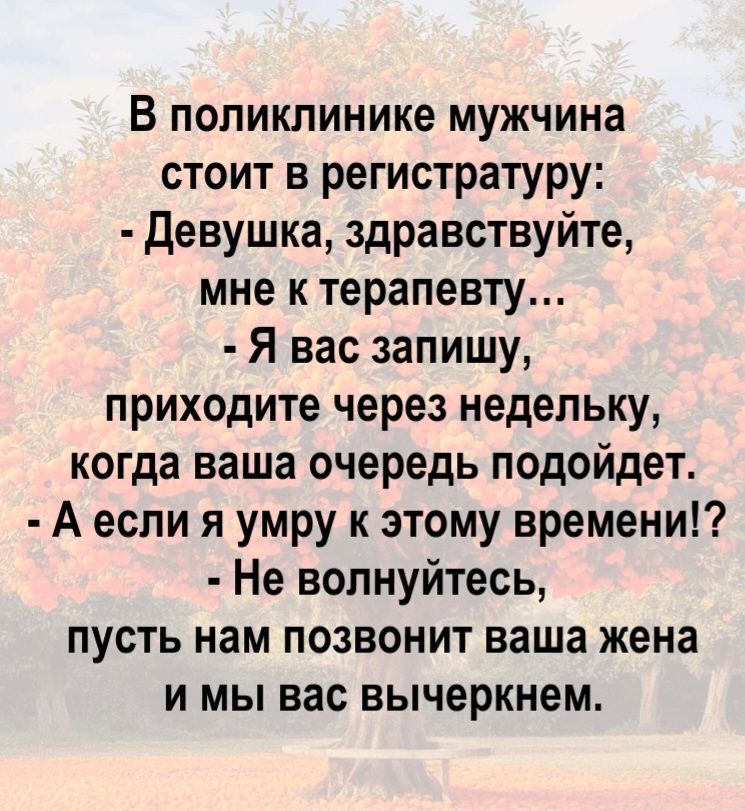 В поликлинике мужчина стоит в регистратуру: - Девушка, здравствуйте, мне к терапевту... - Я вас запишу, приходите через недельку, когда ваша очередь подойдет. - А если я умру к этому времени!? - Не волнуйтесь, пусть нам позвонит ваша жена и мы вас вычеркнем.