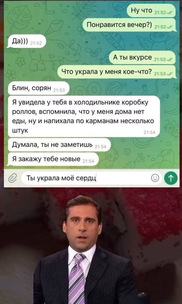 Ну что Понравится вечер?) Да))) А ты в курсе Что украла у меня кое-что? Блин, сорян Я увидела у тебя в холодильнике коробку роллов, вспомнила, что у меня дома нет еды, ну и напихала по карманам несколько штук Думала, ты не заметишь Я закажу тебе новые Ты украла моё сердце