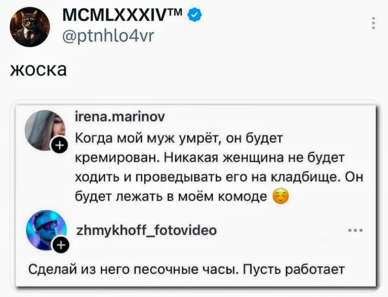 MCMLXXXIV™ @ptnhlo4vr жоска irena.marinov Когда мой муж умрёт, он будет кремирован. Никакая женщина не будет ходить и проведывать его на кладбище. Он будет лежать в моём комоде. zhmykhoff_fotovideo Сделай из него песочные часы. Пусть работает