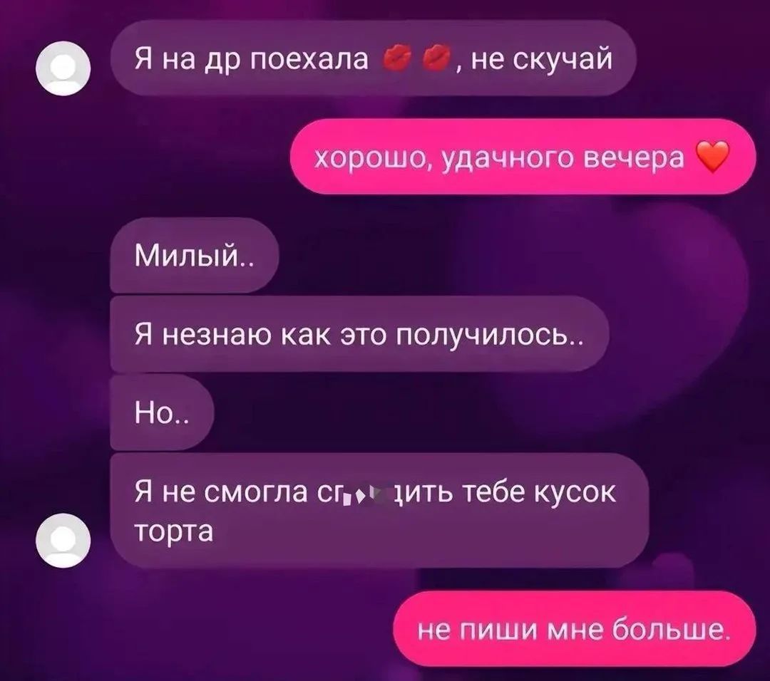 Я на др поехала , не скучай. хорошо, удачного вечера. Милый.. Я незнаю как это получилось.. Но.. Я не смогла сг...дить тебе кусок торта. не пиши мне больше.