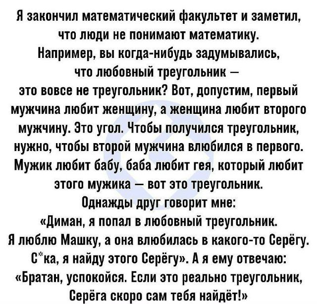 Я закончил математический факультет и заметил, что люди не понимают математику. Например, вы когда-нибудь задумывались, что любовный треугольник — это вовсе не треугольник? Вот, допустим, первый мужчина любит женщину, а женщина любит второго мужчину. Это угол. Чтобы получился треугольник, нужно, чтобы второй мужчина влюбился в первого. Мужик любит