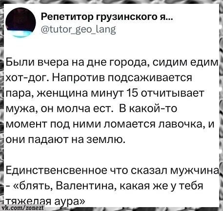 Репетитор грузинского я... @tutor_geo_lang Были вчера на дне города, сидим едим хот-дог. Напротив подсаживается пара, женщина минут 15 отчитывает мужа, он молча ест. В какой-то момент под ними ломается лавочка, и они падают на землю. Единственное что сказал мужчина - «блять, Валентина, какая же у тебя тяжелая аура» vk.com/zonezt