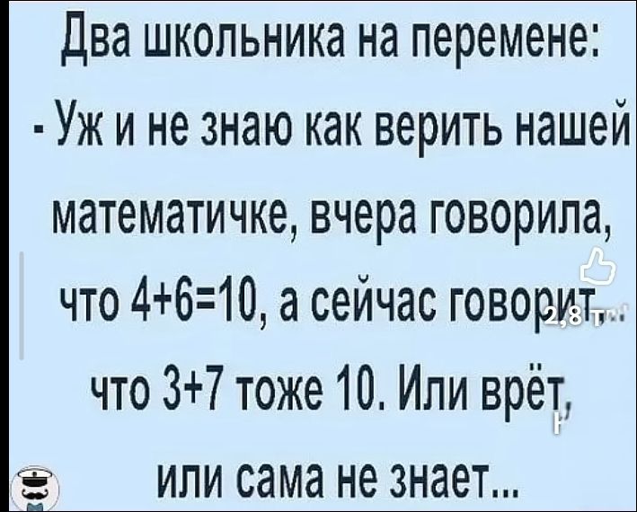 Два школьника на перемене: - Уж и не знаю как верить нашей математичке, вчера говорила, что 4+6=10, а сейчас говорит, что 3+7 тоже 10. Или врёт, или сама не знает...