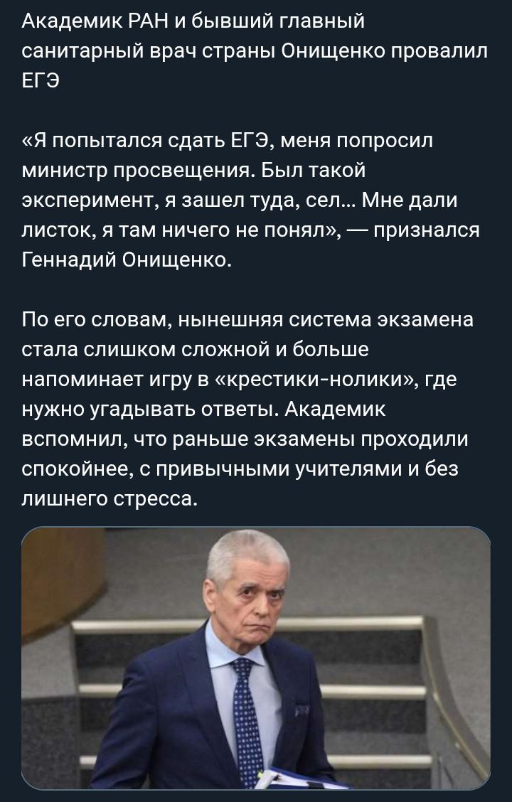 Академик РАН и бывший главный санитарный врач страны Онищенко провалил ЕГЭ «Я попытался сдать ЕГЭ, меня попросил министр просвещения. Был такой эксперимент, я зашел туда, сел... Мне дали листок, я там ничего не понял», — признался Геннадий Онищенко. По его словам, нынешняя система экзамена стала слишком сложной и больше напоминает игру в