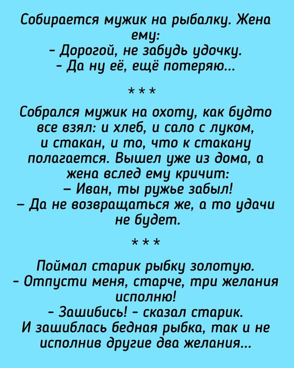 Собирается мужик на рыбалку. Жена ему: - Дорогой, не забудь удочку. - Да ну её, ещё потеряю... Собрался мужик на охоту, как будто все взял: и хлеб, и сало с луком, и стакан, и то, что к стакану полагается. Вышел уже из дома, а жена вслед ему кричит: - Иван, ты ружье забыл! - Да не возвращаться же, а то удачи не будет. Поймал старик рыбку золотую.