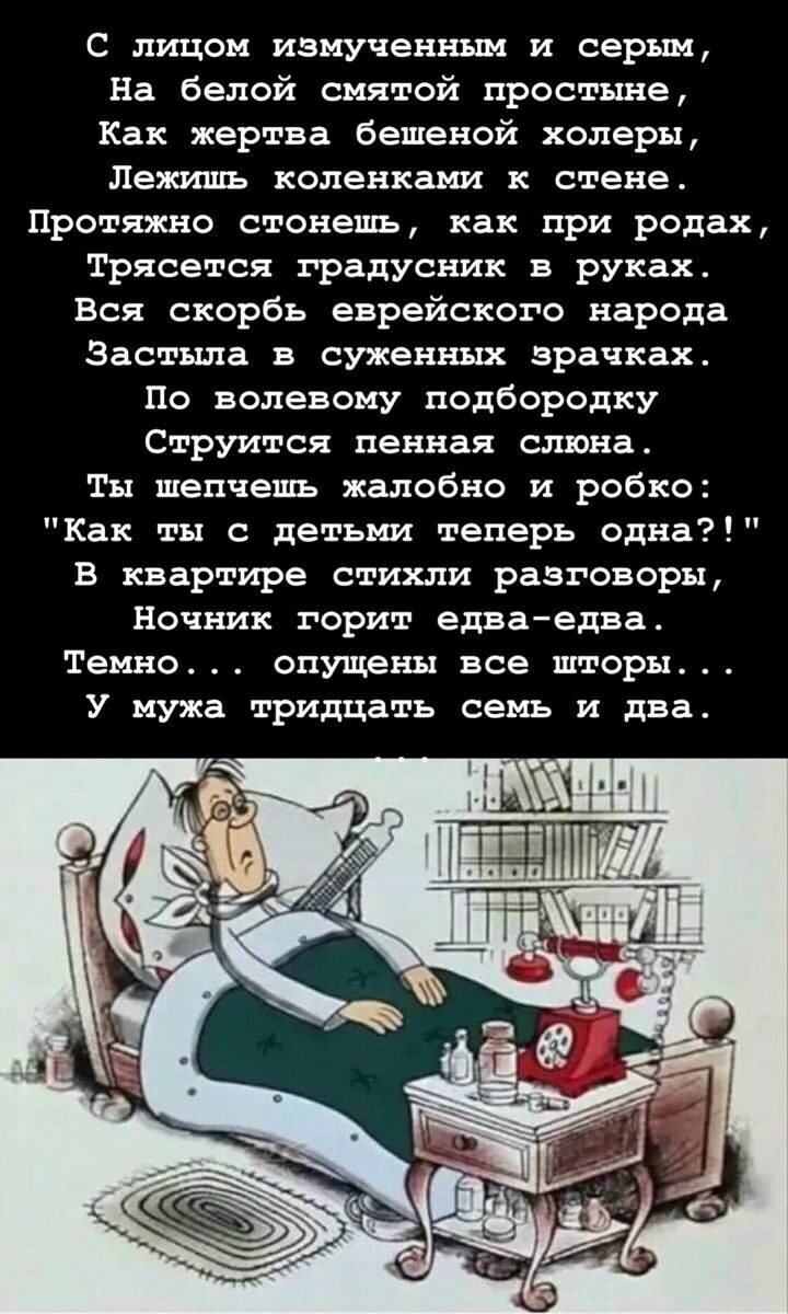 С лицом измученным и серым,
На белой смятой простыне,
Как жертва бешеной холеры,
Лежишь коленками к стене.
Протяжно стонешь, как при родах,
Трясется градусник в руках.
Вся скорбь еврейского народа
Застыла в суженных зрачках.
По волевому подбородку
Струится пенная слюна.
Ты шепчешь жалобно и робко:
