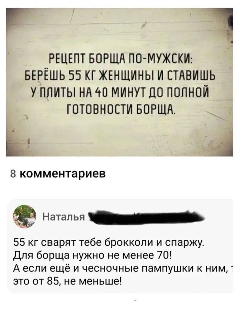РЕЦЕПТ БОРЩА ПО-МУЖСКИ: БЕРЁШЬ 55 КГ ЖЕНЩИНЫ И СТАВИШЬ У ПЛИТЫ НА 40 МИНУТ ДО ПОЛНОЙ ГОТОВНОСТИ БОРЩА. 8 комментариев Наталья 55 кг сварят тебе брокколи и спаржу. Для борща нужно не менее 70! А если ещё и чесночные пампушки к ним, это от 85, не меньше!