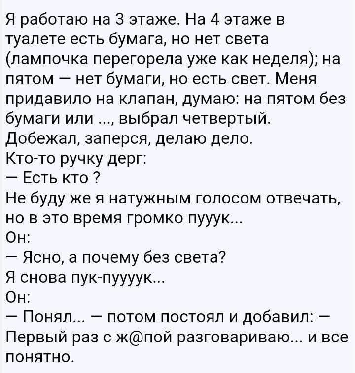 Я работаю на 3 этаже. На 4 этаже в туалете есть бумага, но нет света (лампочка перегорела уже как неделя); на пятом — нет бумаги, но есть свет. Меня придавило на клапан, думаю: на пятом без бумаги или ..., выбрал четвертый. Добежал, заперся, делаю дело. Кто-то ручку дерг:
— Есть кто ?
Не буду же я натужным голосом отвечать, но в это время громко