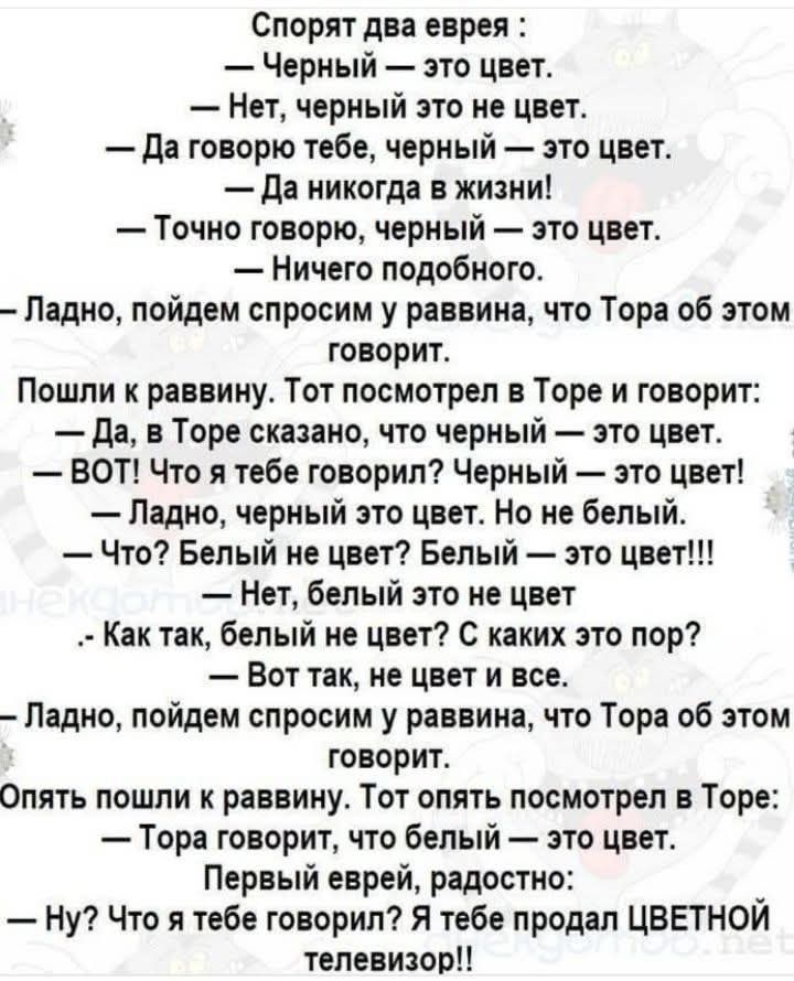 Спорят два еврея : — Черный — это цвет. — Нет, черный это не цвет. — Да говорю тебе, черный — это цвет. — Да никогда в жизни! — Точно говорю, черный — это цвет. — Ничего подобного. — Ладно, пойдем спросим у раввина, что Тора об этом говорит. Пошли к раввину. Тот посмотрел в Торе и говорит: — Да, в Торе сказано, что черный — это цвет. — ВОТ! Что я