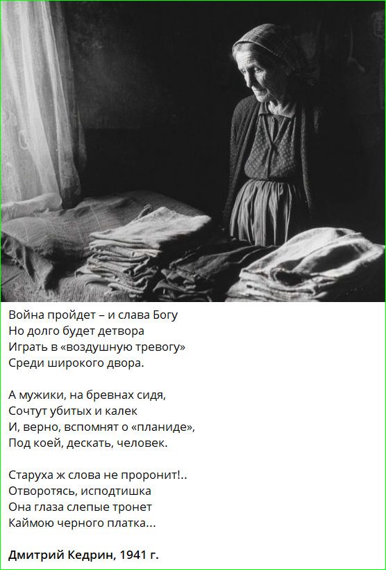 Война пройдет – и слава Богу
Но долго будет детвора
Играть в «воздушную тревогу»
Среди широкого двора.

А мужики, на бревнах сидя,
Сочтут убитых и калек
И, верно, вспомнят о «планиде»,
Под коей, дескать, человек.

Старуха ж слова не проронит!..
Отворотясь, исподтишка
Она глаза слепые тронет
Каймою черного платка...

Дмитрий Кедрин, 1941 г.
