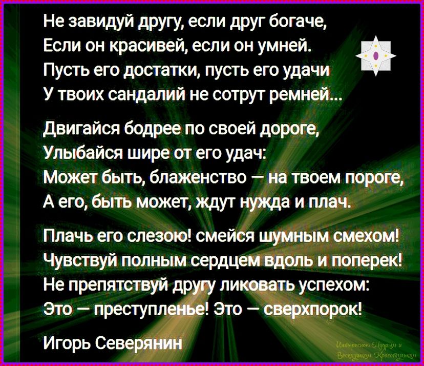 Не завидуй другу, если друг богаче,
Если он красивей, если он умней.
Пусть его достатки, пусть его удачи
У твоих сандалий не сотрут ремней...

Двигайся бодрее по своей дороге,
Улыбайся шире от его удач:
Может быть, блаженство — на твоем пороге,
А его, быть может, ждут нужда и плач.

Плачь его слезою! смейся шумным смехом!
Чувствуй полным сердцем
