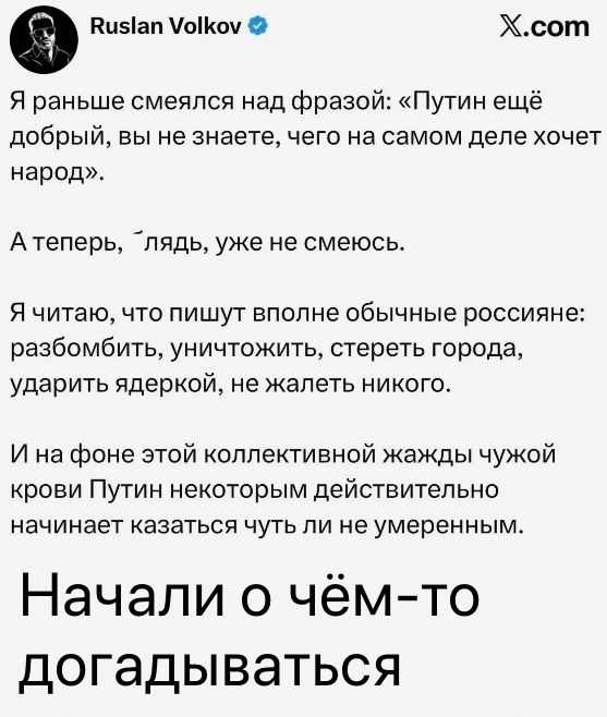 Ruslan Volkov X.com Я раньше смеялся над фразой: «Путин ещё добрый, вы не знаете, чего на самом деле хочет народ». А теперь, `лядь, уже не смеюсь. Я читаю, что пишут вполне обычные россияне: разбомбить, уничтожить, стереть города, ударить ядеркой, не жалеть никого. И на фоне этой коллективной жажды чужой крови Путин некоторым действительно