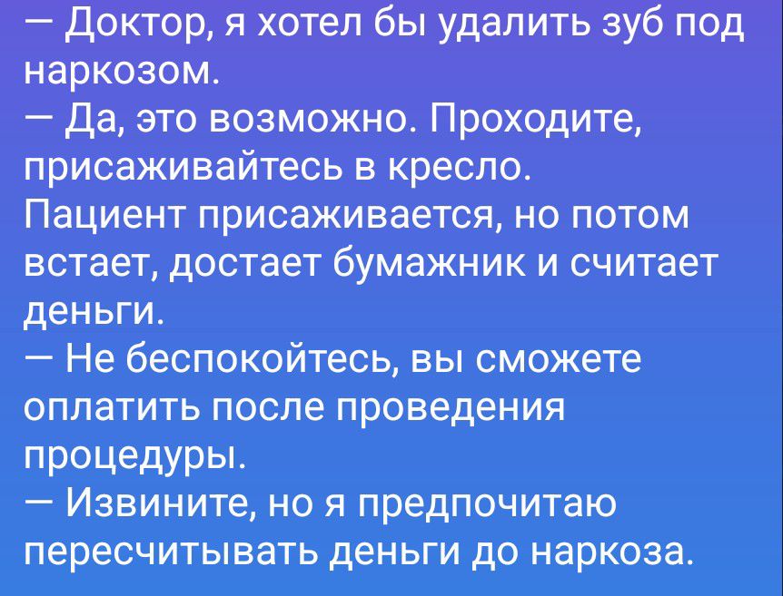 — Доктор, я хотел бы удалить зуб под наркозом.
— Да, это возможно. Проходите, присаживайтесь в кресло.
Пациент присаживается, но потом встает, достает бумажник и считает деньги.
— Не беспокойтесь, вы сможете оплатить после проведения процедуры.
— Извините, но я предпочитаю пересчитывать деньги до наркоза.