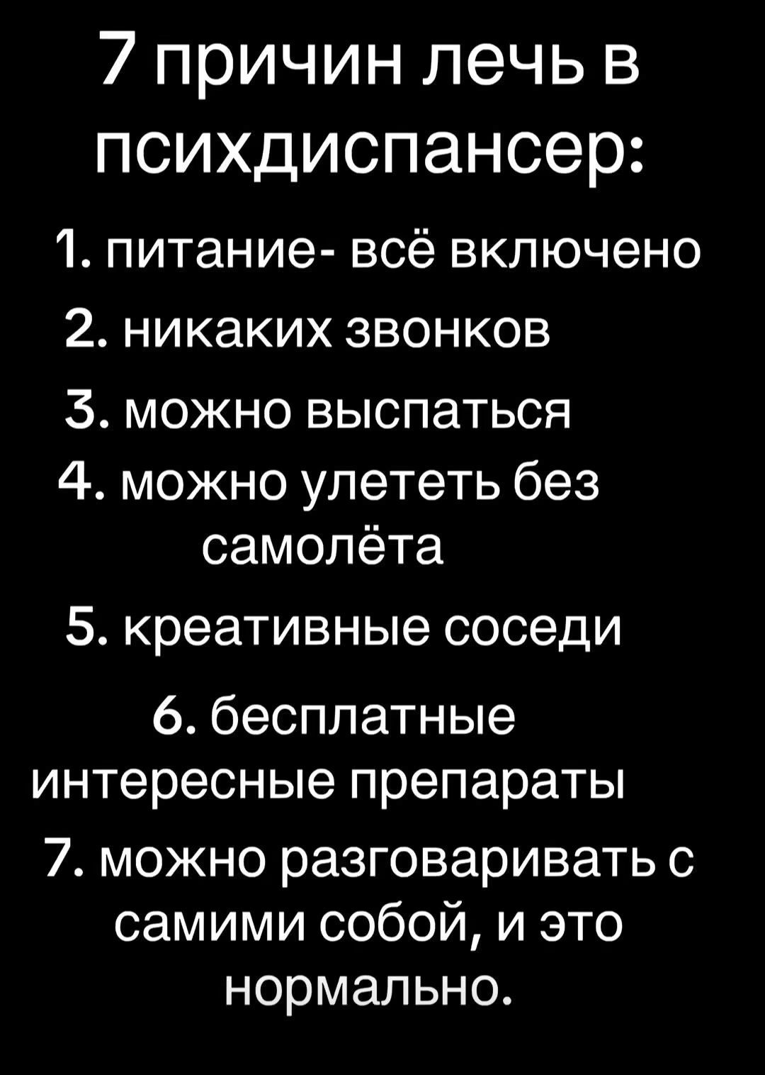 7 причин лечь в психдиспансер: 1. питание- всё включено 2. никаких звонков 3. можно выспаться 4. можно улететь без самолёта 5. креативные соседи 6. бесплатные интересные препараты 7. можно разговаривать с самими собой, и это нормально.