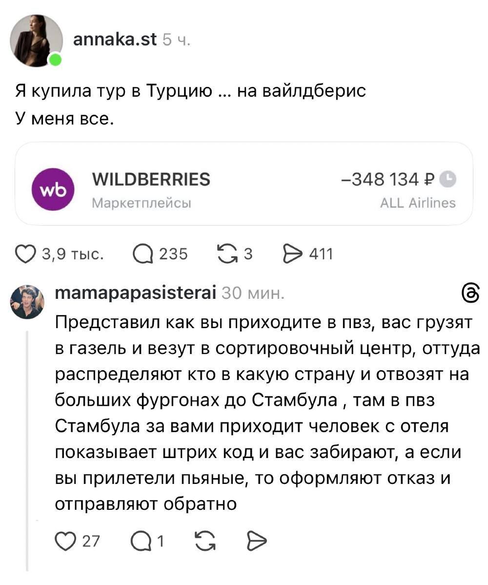 annaka.st 5 ч. Я купила тур в Турцию ... на вайлдберис У меня все. WILDBERRIES Маркетплейсы -348 134 Р ALL Airlines mamapapasisterai 30 мин. Представил как вы приходите в пвз, вас грузят в газель и везут в сортировочный центр, оттуда распределяют кто в какую страну и отвозят на больших фургонах до Стамбула, там в пвз Стамбула за вами приходит