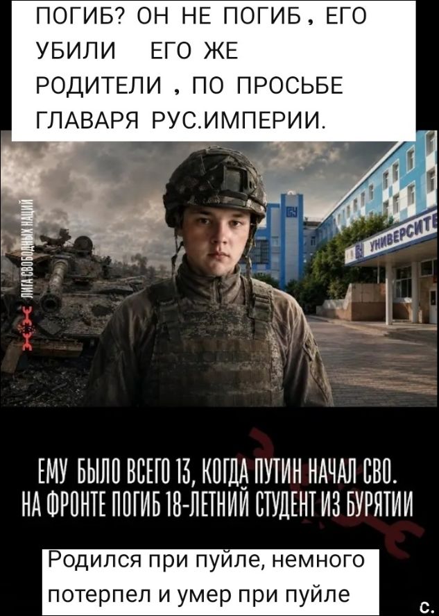 ПОГИБ? ОН НЕ ПОГИБ, ЕГО УБИЛИ ЕГО ЖЕ РОДИТЕЛИ, ПО ПРОСЬБЕ ГЛАВАРЯ РУС.ИМПЕРИИ. ЛИГА СВОБОДНЫХ НАЦИЙ. УНИВЕРСИТЕТ. ЕМУ БЫЛО ВСЕГО 13, КОГДА ПУТИН НАЧАЛ СВО. НА ФРОНТЕ ПОГИБ 18-ЛЕТНИЙ СТУДЕНТ ИЗ БУРЯТИИ. Родился при пуйле, немного потерпел и умер при пуйле. с.