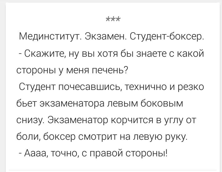 ***
Мединститут. Экзамен. Студент-боксер.
- Скажите, ну вы хотя бы знаете с какой стороны у меня печень?
Студент почесавшись, технично и резко бьет экзаменатора левым боковым снизу. Экзаменатор корчится в углу от боли, боксер смотрит на левую руку.
- Аааа, точно, с правой стороны!