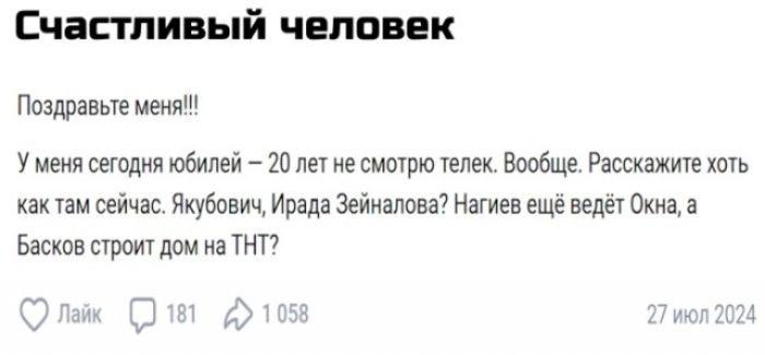 Счастливый человек Поздравьте меня!!! У меня сегодня юбилей – 20 лет не смотрю телек. Вообще. Расскажите хоть как там сейчас. Якубович, Ирада Зейналова? Нагиев ещё ведёт Окна, а Басков строит дом на ТНТ?
