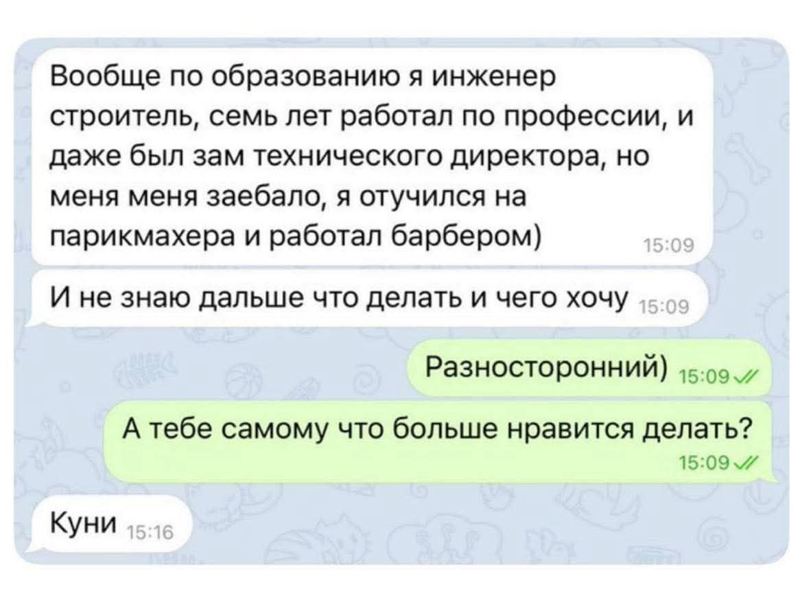 Вообще по образованию я инженер строитель, семь лет работал по профессии, и даже был зам технического директора, но меня меня заебало, я отучился на парикмахера и работал барбером) И не знаю дальше что делать и чего хочу. Разносторонний) А тебе самому что больше нравится делать? Куни
