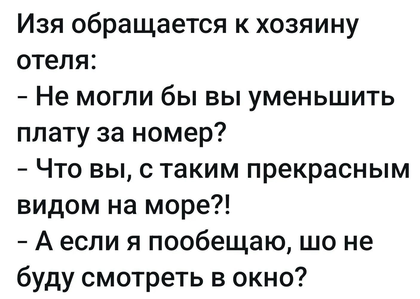 Изя обращается к хозяину отеля: - Не могли бы вы уменьшить плату за номер? - Что вы, с таким прекрасным видом на море?! - А если я пообещаю, шо не буду смотреть в окно?