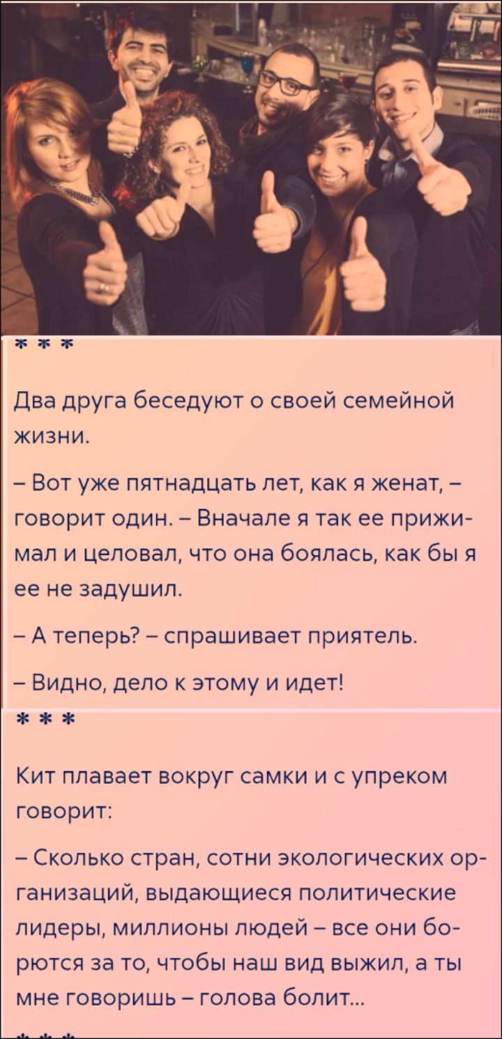 Два друга беседуют о своей семейной жизни. – Вот уже пятнадцать лет, как я женат, – говорит один. – Вначале я так ее прижимал и целовал, что она боялась, как бы я ее не задушил. – А теперь? – спрашивает приятель. – Видно, дело к этому и идет! *** Кит плавает вокруг самки и с упреком говорит: – Сколько стран, сотни экологических организаций,