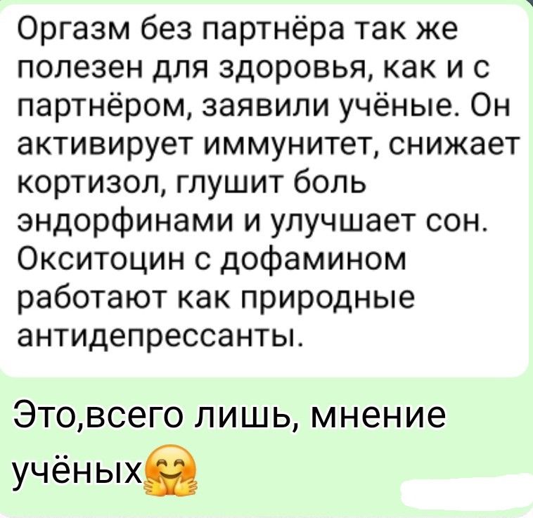 Оргазм без партнёра так же полезен для здоровья, как и с партнёром, заявили учёные. Он активирует иммунитет, снижает кортизол, глушит боль эндорфинами и улучшает сон. Окситоцин с дофамином работают как природные антидепрессанты. Это, всего лишь, мнение учёных