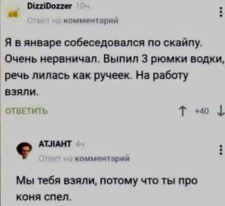 DizziDozzer 10ч Ответ на комментарий Я в январе собеседовался по скайпу. Очень нервничал. Выпил 3 рюмки водки, речь лилась как ручеек. На работу взяли. ОТВЕТИТЬ ↑ +40 ↓ АТЛIАНТ 4ч Ответ на комментарий Мы тебя взяли, потому что ты про коня спел.