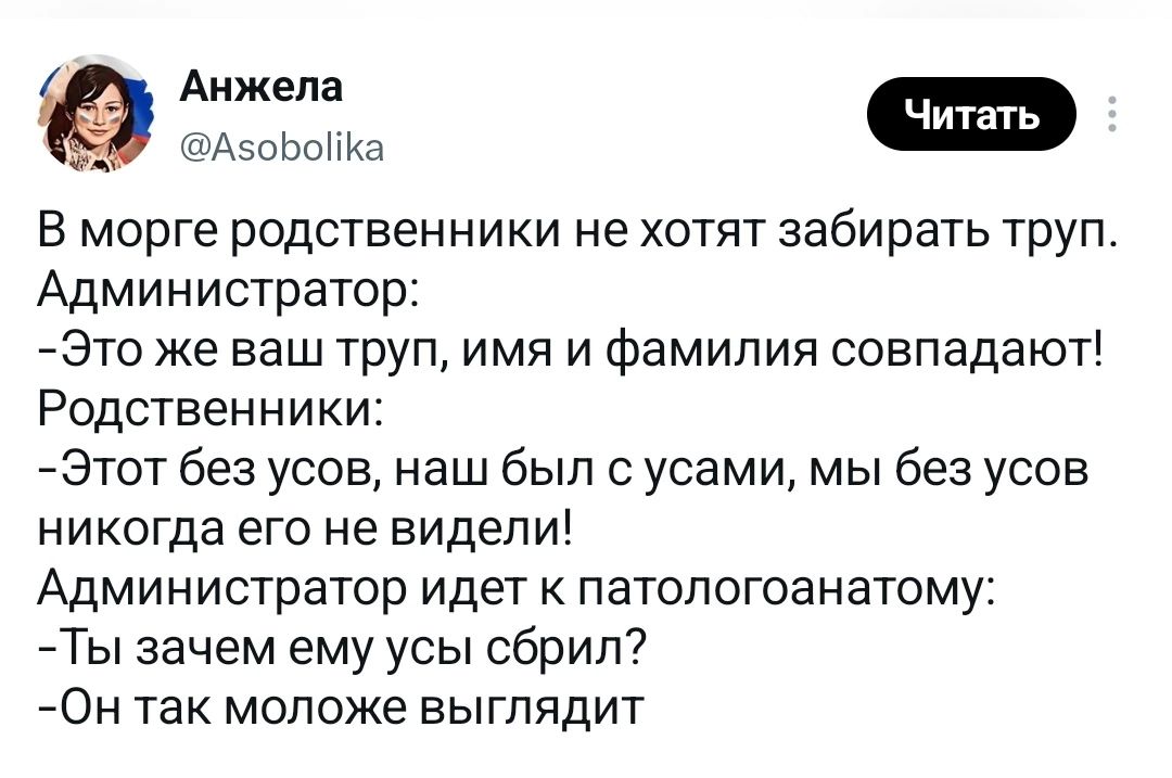 В морге родственники не хотят забирать труп. Администратор: -Это же ваш труп, имя и фамилия совпадают! Родственники: -Этот без усов, наш был с усами, мы без усов никогда его не видели! Администратор идет к патологоанатому: -Ты зачем ему усы сбрил? -Он так моложе выглядит